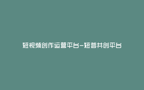 短視頻創作運營平臺-短薈共創平臺