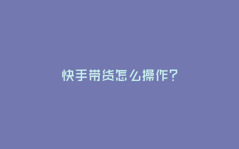 快手帶貨怎么操作?
