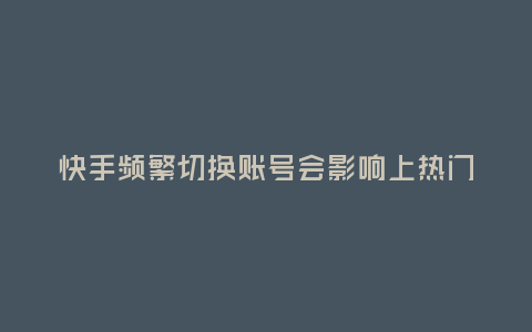快手頻繁切換賬號(hào)會(huì)影響上熱門嗎?