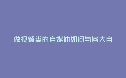 做視頻類的自媒體如何與各大自媒體平臺談合作?