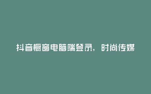 抖音櫥窗電腦端登錄,時尚傳媒新寵