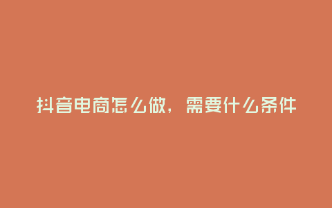 抖音電商怎么做,需要什么條件