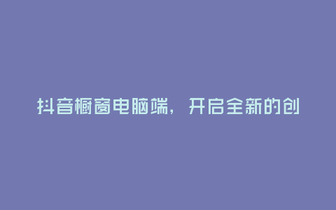 抖音櫥窗電腦端,開啟全新的創(chuàng)作視野