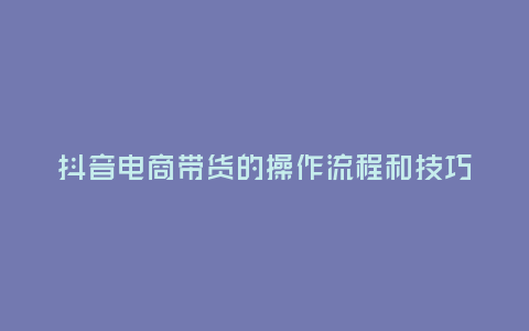 抖音電商帶貨的操作流程和技巧