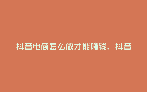 抖音電商怎么做才能賺錢,抖音電商怎么做才能賺錢
