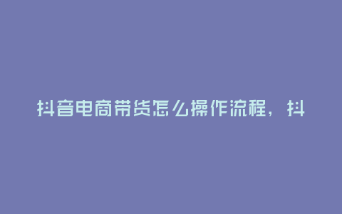 抖音電商帶貨怎么操作流程,抖音電商帶貨的操作流程和技巧