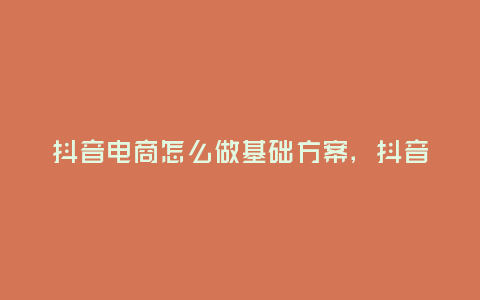 抖音電商怎么做基礎方案,抖音電商怎么做基礎方案