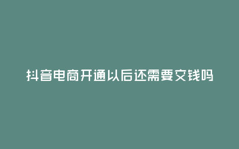 抖音電商開通以后還需要交錢嗎,抖音電商開通以后還需要交錢嗎