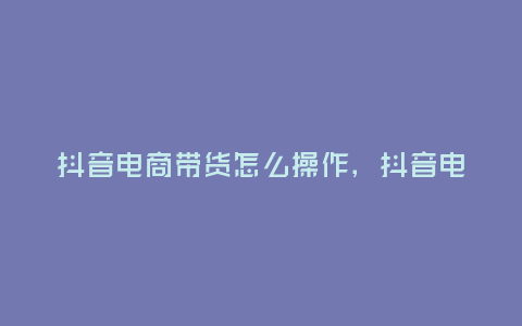 抖音電商帶貨怎么操作,抖音電商帶貨怎么操作