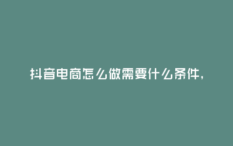 抖音電商怎么做需要什么條件,抖音電商怎么做,需要什么條件