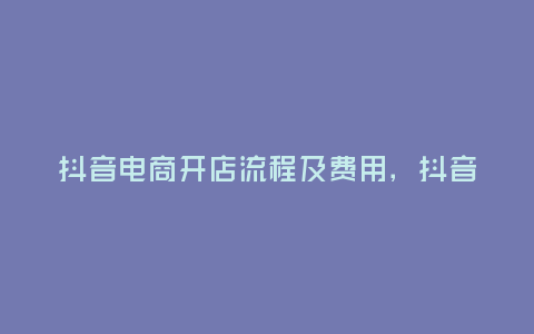 抖音電商開店流程及費用，抖音電商開店流程及費用