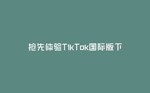 搶先體驗TikTok國際版下載(暢玩全球最潮短視頻平臺)
