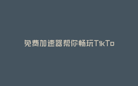 免費加速器幫你暢玩TikTok(解決網絡卡頓，讓你暢享視頻樂趣)