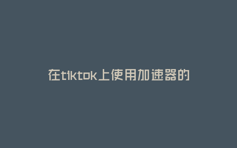 在tiktok上使用加速器的好處(選擇合適的加速器增加tiktok播放速度)
