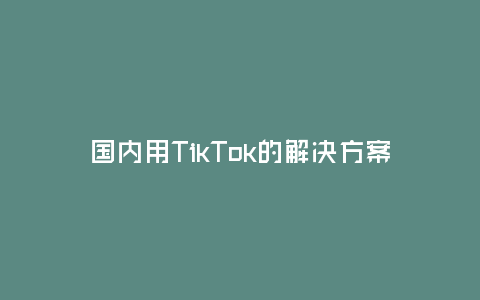 國內用TikTok的解決方案(如何在國內使用TikTok開拓市場)